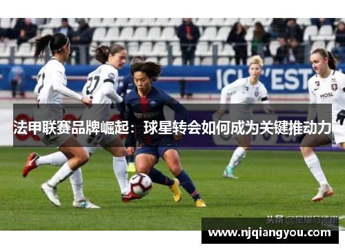 法甲联赛品牌崛起:球星转会如何成为关键推动力 法甲联赛品牌崛起:球星转会如何成为关键推动力