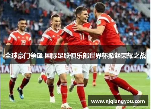 全球豪门争锋 国际足联俱乐部世界杯掀起荣耀之战 全球豪门争锋 国际足联俱乐部世界杯掀起荣耀之战