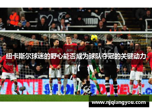 纽卡斯尔球迷的野心能否成为球队夺冠的关键动力 纽卡斯尔球迷的野心能否成为球队夺冠的关键动力